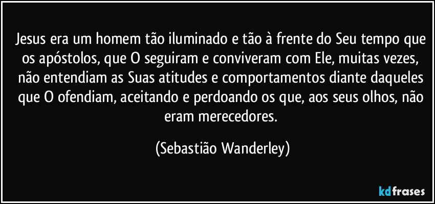 Jesus era um homem tão iluminado e tão à frente do Seu tempo que os apóstolos, que O seguiram e conviveram com Ele, muitas vezes, não entendiam as Suas atitudes e comportamentos diante daqueles que O ofendiam, aceitando e perdoando os que, aos seus olhos, não eram merecedores. (Sebastião Wanderley)
