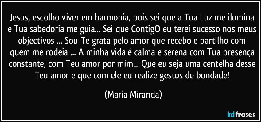 Jesus, escolho viver em harmonia, pois sei que a Tua Luz me ilumina e Tua sabedoria me guia... Sei que ContigO eu terei sucesso nos meus objectivos ... Sou-Te grata pelo amor que recebo e partilho com quem me rodeia ... A minha vida é calma e serena com Tua presença constante, com Teu amor por mim... Que eu seja uma centelha desse Teu amor e que com ele eu realize gestos de bondade! (Maria Miranda)