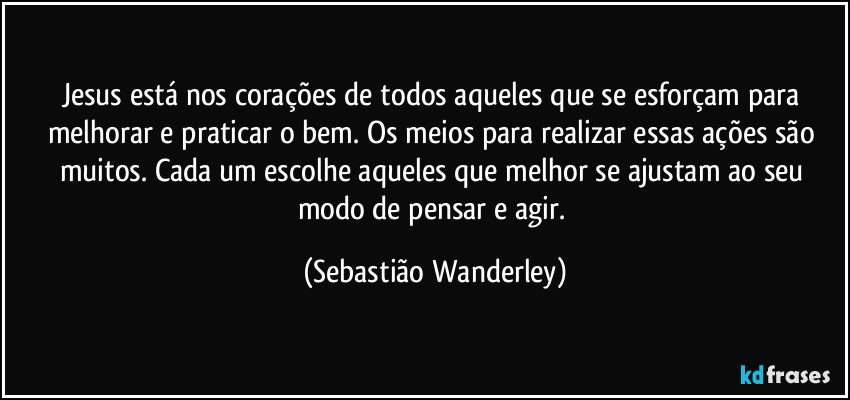 Jesus está nos corações de todos aqueles que se esforçam para melhorar e praticar o bem. Os meios para realizar essas ações são muitos. Cada um escolhe aqueles que melhor se ajustam ao seu modo de pensar e agir. (Sebastião Wanderley)