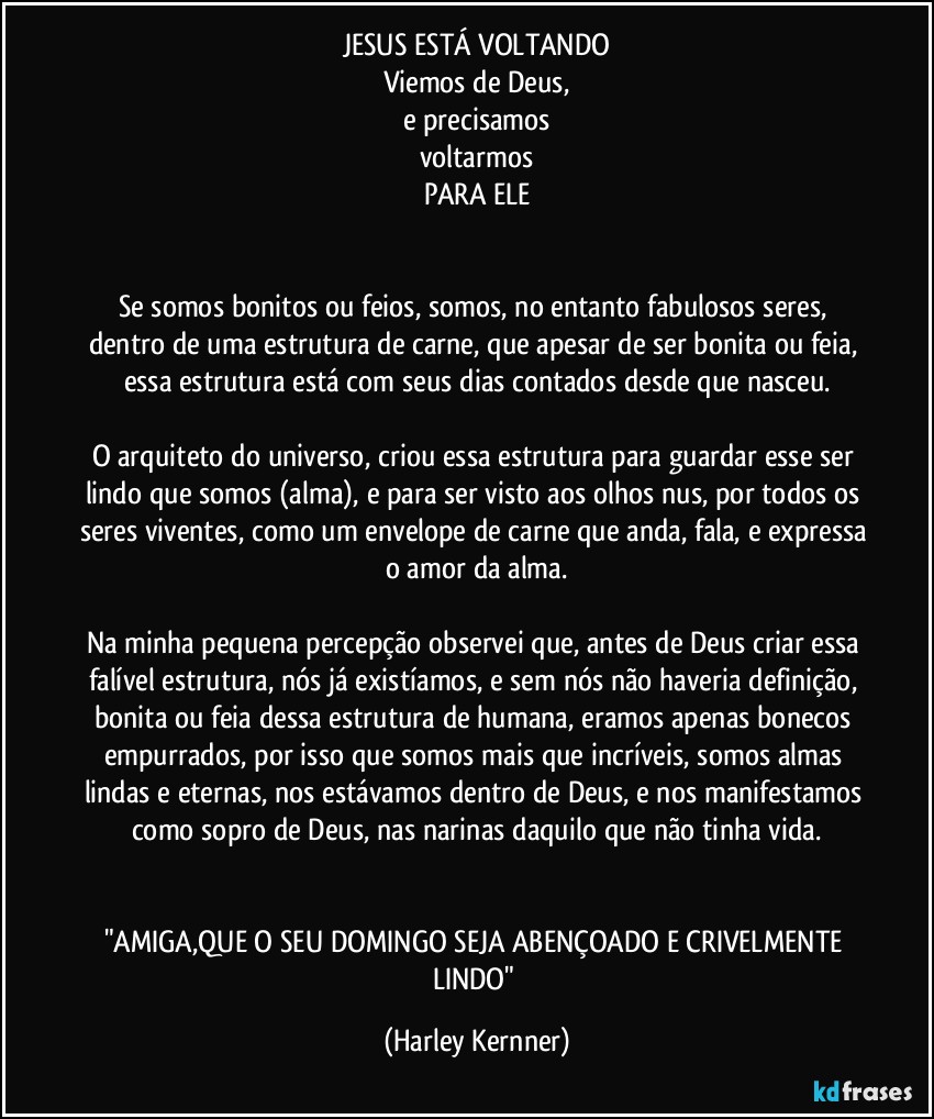 JESUS ESTÁ VOLTANDO
Viemos de Deus,
e precisamos
voltarmos
PARA ELE


Se somos bonitos ou feios, somos, no entanto fabulosos seres, dentro de uma estrutura de carne, que apesar de ser bonita ou feia, essa estrutura está com seus dias contados desde que nasceu.

O arquiteto do universo, criou essa estrutura para guardar esse ser lindo que somos (alma), e para ser visto aos olhos nus, por todos os seres viventes, como um envelope de carne que anda, fala, e expressa o amor da alma.

Na minha pequena percepção observei que, antes de Deus criar essa falível estrutura, nós já existíamos, e sem nós não haveria definição, bonita ou feia dessa estrutura de humana, eramos apenas bonecos empurrados, por isso que somos mais que incríveis, somos almas lindas e eternas, nos estávamos dentro de Deus, e nos manifestamos como sopro de Deus, nas narinas daquilo que não tinha vida.


"AMIGA,QUE O SEU DOMINGO SEJA ABENÇOADO E CRIVELMENTE LINDO" (Harley Kernner)