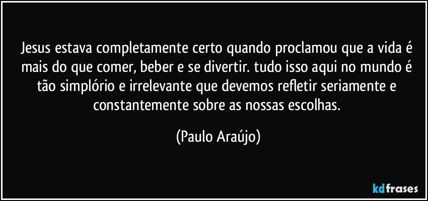 Jesus estava completamente certo quando proclamou que a vida é mais do que comer, beber e se divertir. tudo isso aqui no mundo é tão simplório e irrelevante que devemos refletir seriamente e constantemente sobre as nossas escolhas. (Paulo Araújo)