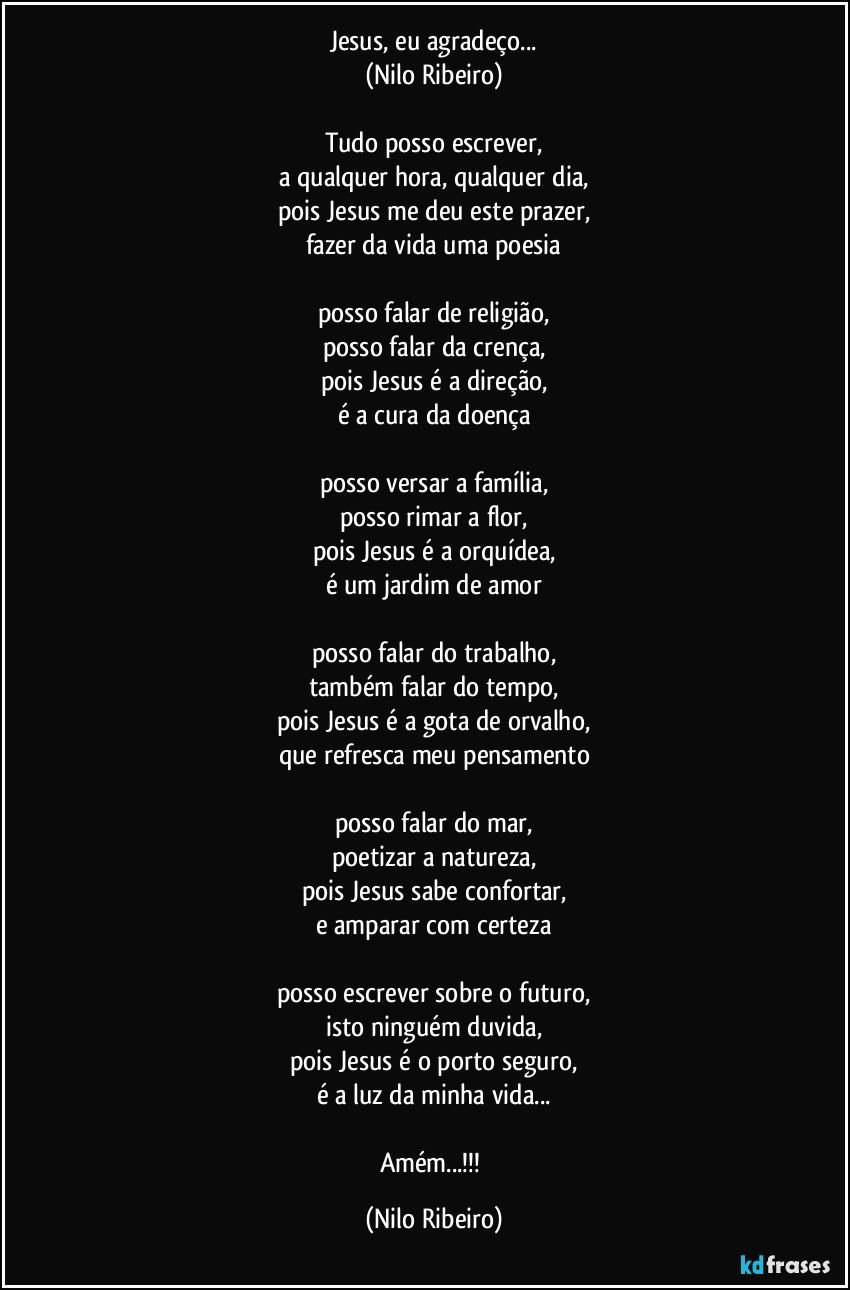 Jesus, eu agradeço...
(Nilo Ribeiro)
 
Tudo posso escrever,
a qualquer hora, qualquer dia,
pois Jesus me deu este prazer,
fazer da vida uma poesia
 
posso falar de religião,
posso falar da crença,
pois Jesus é a direção,
é a cura da doença
 
posso versar a família,
posso rimar a flor,
pois Jesus é a orquídea,
é um jardim de amor
 
posso falar do trabalho,
também falar do tempo,
pois Jesus é a gota de orvalho,
que refresca meu pensamento
 
posso falar do mar,
poetizar a natureza,
pois Jesus sabe confortar,
e amparar com certeza
 
posso escrever sobre o futuro,
isto ninguém duvida,
pois Jesus é o porto seguro,
é a luz da minha vida...

Amém...!!! (Nilo Ribeiro)