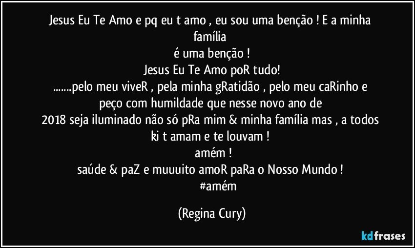 Jesus Eu Te Amo e pq eu t amo , eu sou uma benção ! E  a minha família 
é uma benção !
Jesus Eu Te Amo  poR tudo!
...pelo meu viveR  , pela minha gRatidão  , pelo meu caRinho  e peço com humildade   que nesse novo ano de 
2018  seja iluminado não só pRa mim & minha família mas , a todos ki t amam  e te louvam ! 
  amém !
saúde & paZ  e muuuito amoR paRa o Nosso Mundo ! 
                  #amém (Regina Cury)