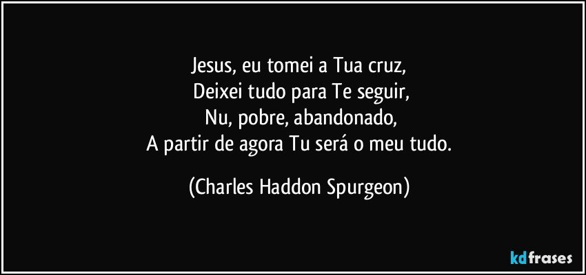 Jesus, eu tomei a Tua cruz,
 Deixei tudo para Te seguir,
 Nu, pobre, abandonado,
 A partir de agora Tu será o meu tudo. (Charles Haddon Spurgeon)
