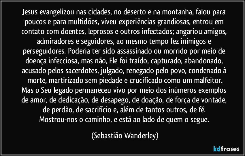 Jesus evangelizou nas cidades, no deserto e na montanha, falou para poucos e para multidões, viveu experiências grandiosas, entrou em contato com doentes, leprosos e outros infectados; angariou amigos, admiradores e seguidores, ao mesmo tempo fez inimigos e perseguidores. Poderia ter sido assassinado ou morrido por meio de doença infecciosa, mas não, Ele foi traído, capturado, abandonado, acusado pelos sacerdotes, julgado, renegado pelo povo, condenado à morte, martirizado sem piedade e crucificado como um malfeitor.
Mas o Seu legado permaneceu vivo por meio dos inúmeros exemplos de amor, de dedicação, de desapego, de doação, de força de vontade, de perdão, de sacrifício e, além de tantos outros, de fé. 
Mostrou-nos o caminho, e está ao lado de quem o segue. (Sebastião Wanderley)