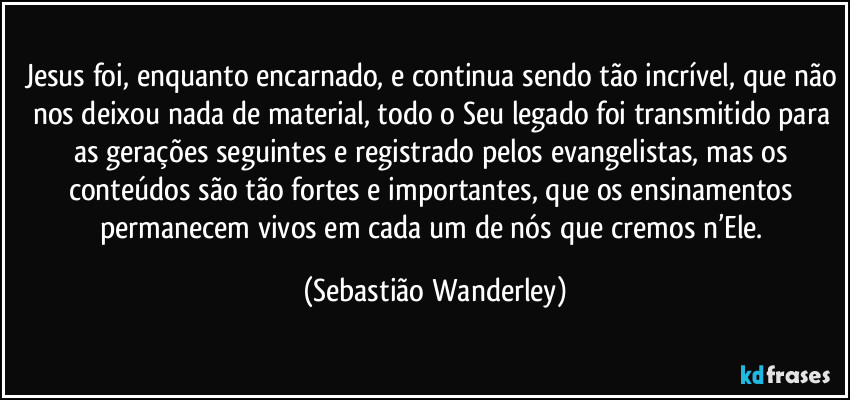 Jesus foi, enquanto encarnado, e continua sendo tão incrível, que não nos deixou nada de material, todo o Seu legado foi transmitido para as gerações seguintes e registrado pelos evangelistas, mas os conteúdos são tão fortes e importantes, que os ensinamentos permanecem vivos em cada um de nós que cremos n’Ele. (Sebastião Wanderley)