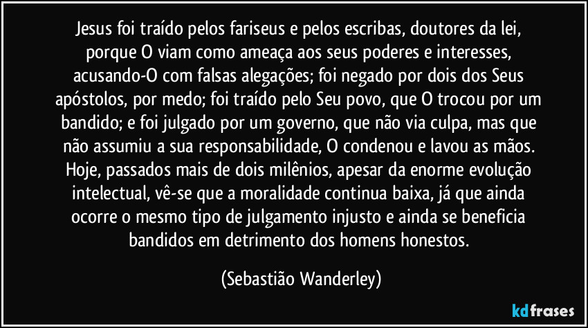 Jesus foi traído pelos fariseus e pelos escribas, doutores da lei, porque O viam como ameaça aos seus poderes e interesses, acusando-O com falsas alegações; foi negado por dois dos Seus apóstolos, por medo; foi traído pelo Seu povo, que O trocou por um bandido; e foi julgado por um governo, que não via culpa, mas que não assumiu a sua responsabilidade, O condenou e lavou as mãos. 
Hoje, passados mais de dois milênios, apesar da enorme evolução intelectual, vê-se que a moralidade continua baixa, já que ainda ocorre o mesmo tipo de julgamento injusto e ainda se beneficia bandidos em detrimento dos homens honestos. (Sebastião Wanderley)
