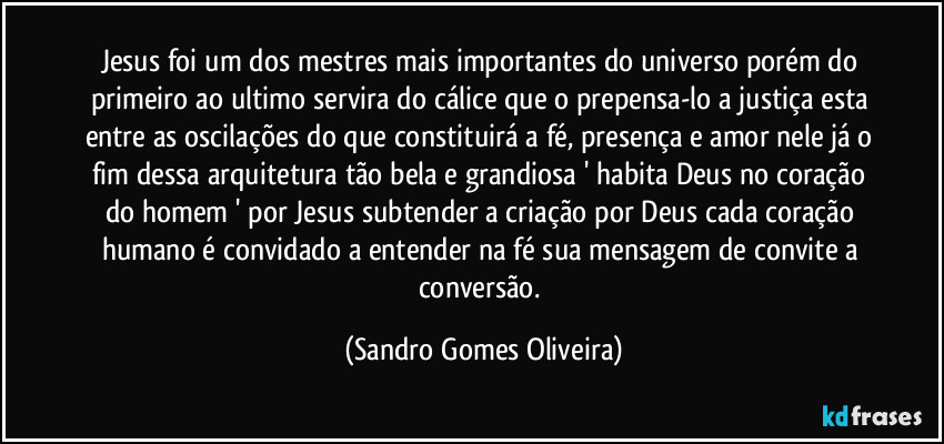 Jesus foi um dos mestres mais importantes do universo porém do primeiro ao ultimo servira do cálice que o prepensa-lo a justiça esta entre as oscilações do que constituirá a fé, presença e amor nele já o fim dessa arquitetura tão bela e grandiosa ' habita Deus no coração do homem ' por Jesus subtender a criação por Deus cada coração humano é convidado a entender na fé sua mensagem de convite a conversão. (Sandro Gomes Oliveira)