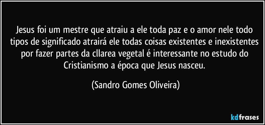 Jesus foi um mestre que atraiu a ele toda paz e o amor nele todo tipos de significado atrairá ele todas coisas existentes e inexistentes por fazer partes da cllarea vegetal é interessante no estudo do Cristianismo a época que Jesus nasceu. (Sandro Gomes Oliveira)