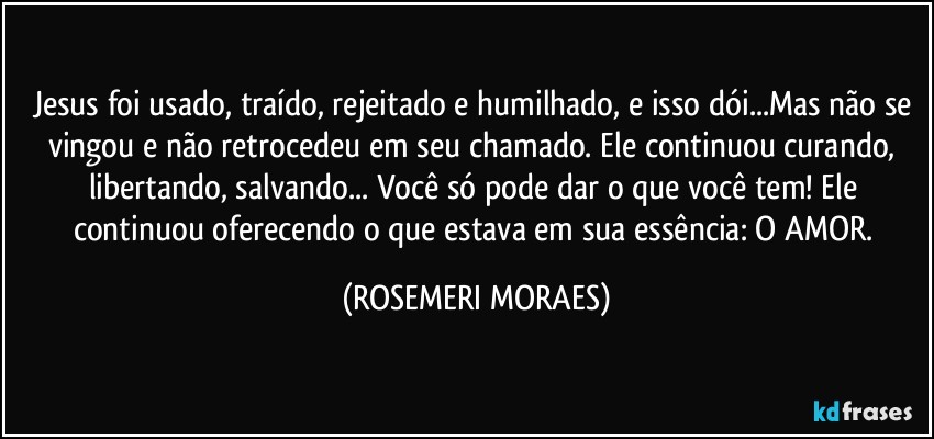Jesus foi usado, traído, rejeitado e humilhado, e isso dói...Mas não se vingou e não retrocedeu em seu chamado. Ele continuou curando, libertando, salvando... Você só pode dar o que você tem! Ele continuou oferecendo o que estava em sua essência: O AMOR. (ROSEMERI MORAES)