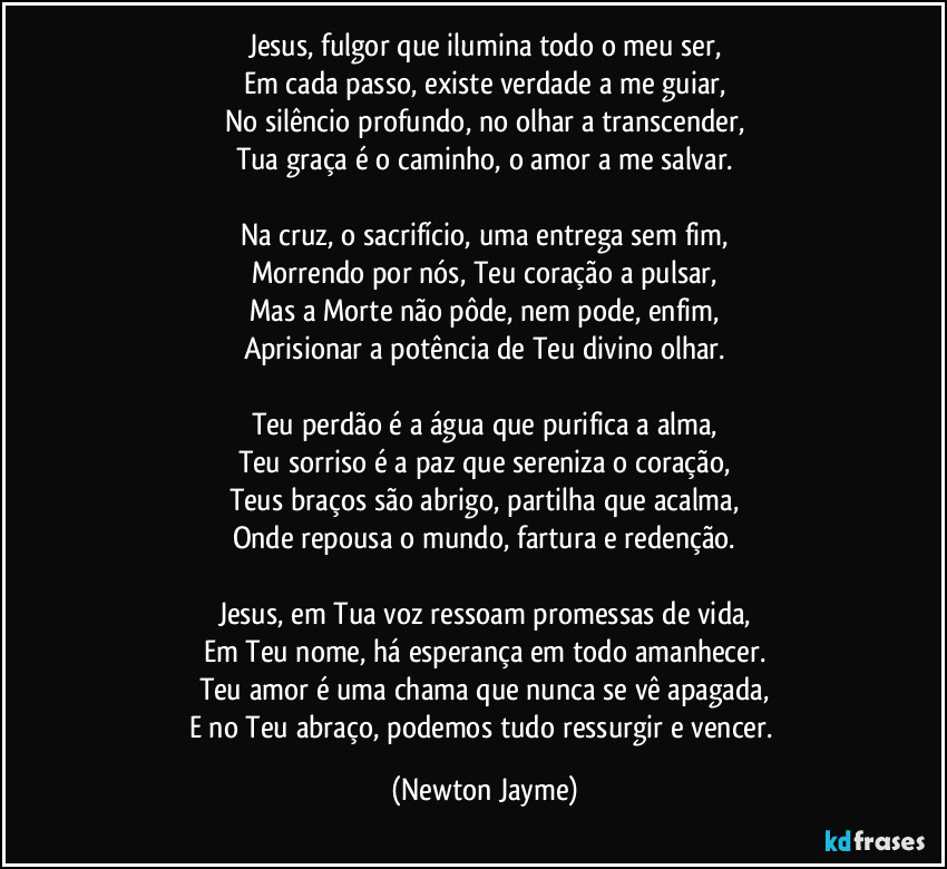 Jesus, fulgor que ilumina todo o meu ser,
Em cada passo, existe verdade a me guiar,
No silêncio profundo, no olhar a transcender,
Tua graça é o caminho, o amor a me salvar.

Na cruz, o sacrifício, uma entrega sem fim,
Morrendo por nós, Teu coração a pulsar,
Mas a Morte não pôde, nem pode, enfim,
Aprisionar a potência de Teu divino olhar.

Teu perdão é a água que purifica a alma,
Teu sorriso é a paz que sereniza o coração,
Teus braços são abrigo, partilha que acalma,
Onde repousa o mundo, fartura e redenção.

Jesus, em Tua voz ressoam promessas de vida,
Em Teu nome, há esperança em todo amanhecer.
Teu amor é uma chama que nunca se vê apagada,
E no Teu abraço, podemos tudo ressurgir e vencer. (Newton Jayme)