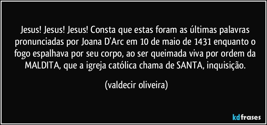 Jesus! Jesus! Jesus! Consta que estas foram as últimas palavras pronunciadas por Joana D'Arc em 10 de maio de 1431 enquanto o fogo espalhava por seu corpo, ao ser queimada viva por ordem da MALDITA, que a igreja católica chama de SANTA, inquisição. (valdecir oliveira)