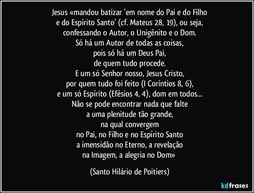 Jesus «mandou batizar ‘em nome do Pai e do Filho
e do Espírito Santo’ (cf. Mateus 28, 19), ou seja,
confessando o Autor, o Unigênito e o Dom.
Só há um Autor de todas as coisas,
pois só há um Deus Pai,
de quem tudo procede.
E um só Senhor nosso, Jesus Cristo,
por quem tudo foi feito (I Coríntios 8, 6),
e um só Espírito (Efésios 4, 4), dom em todos...
Não se pode encontrar nada que falte
a uma plenitude tão grande,
na qual convergem
no Pai, no Filho e no Espírito Santo
a imensidão no Eterno, a revelação
na Imagem, a alegria no Dom» (Santo Hilário de Poitiers)