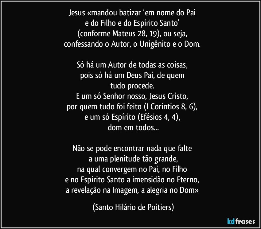 Jesus «mandou batizar ‘em nome do Pai 
e do Filho e do Espírito Santo’ 
(conforme Mateus 28, 19), ou seja, 
confessando o Autor, o Unigênito e o Dom. 

Só há um Autor de todas as coisas, 
pois só há um Deus Pai, de quem 
tudo procede. 
E um só Senhor nosso, Jesus Cristo, 
por quem tudo foi feito (I Coríntios 8, 6), 
e um só Espírito (Efésios 4, 4), 
dom em todos...

Não se pode encontrar nada que falte 
a uma plenitude tão grande,
na qual convergem no Pai, no Filho 
e no Espírito Santo a imensidão no Eterno, 
a revelação na Imagem, a alegria no Dom» (Santo Hilário de Poitiers)