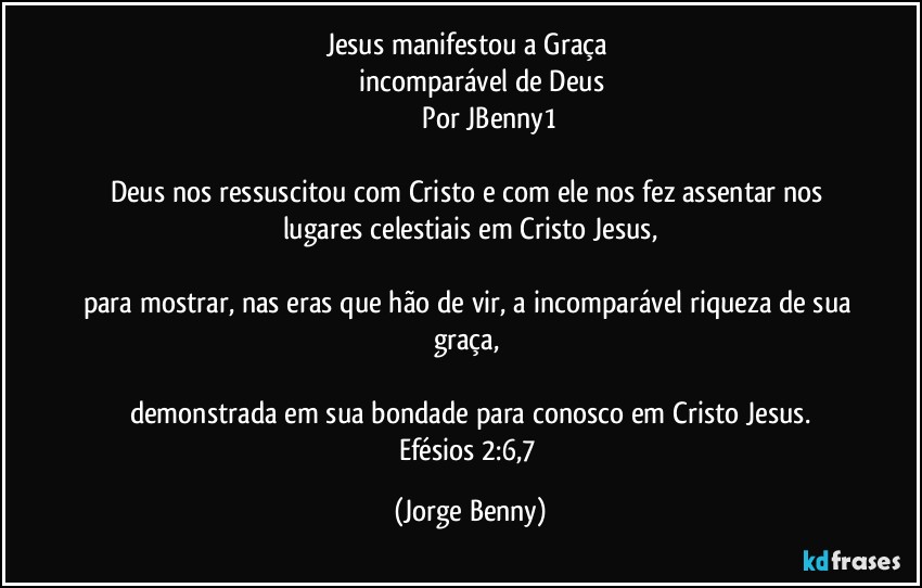 Jesus manifestou a Graça   
         incomparável de Deus
                  Por  JBenny1

Deus nos ressuscitou com Cristo e com ele nos fez assentar nos lugares celestiais em Cristo Jesus,

para mostrar, nas eras que hão de vir, a incomparável riqueza de sua graça, 

demonstrada em sua bondade para conosco em Cristo Jesus.
Efésios 2:6,7 (Jorge Benny)