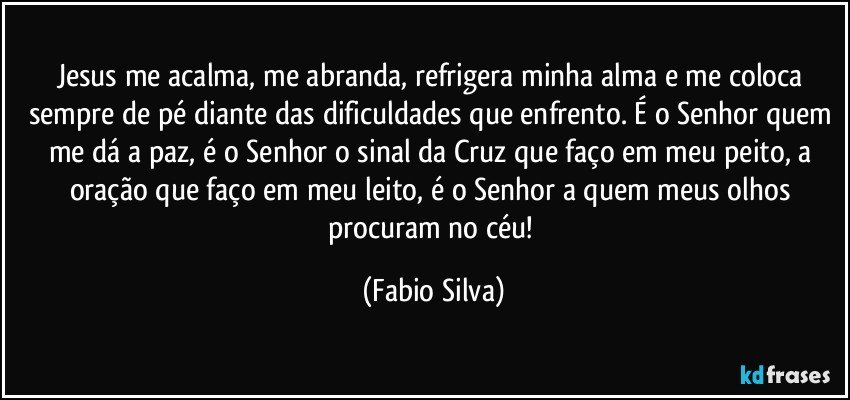 Jesus me acalma, me abranda, refrigera minha alma e me coloca sempre de pé diante das dificuldades que enfrento. É o Senhor quem me dá a paz, é o Senhor o sinal da Cruz que faço em meu peito, a oração que faço em meu leito, é o Senhor a quem meus olhos procuram no céu! (Fabio Silva)