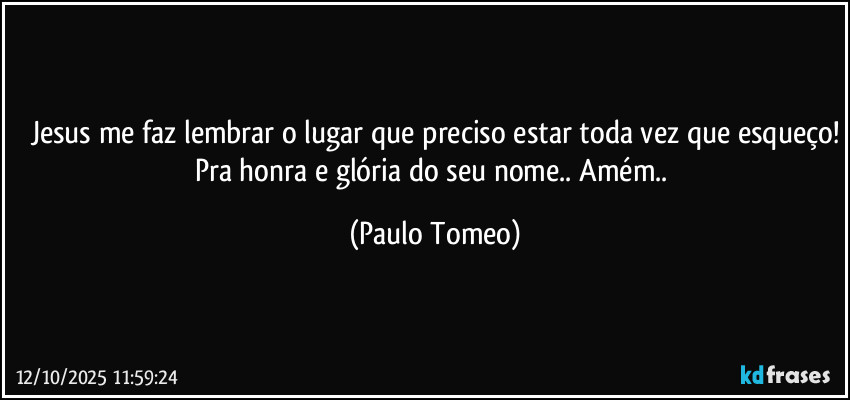 Jesus me faz lembrar o lugar que preciso estar toda vez que esqueço!
Pra honra e glória do seu nome.. Amém.. (Paulo Tomeo)