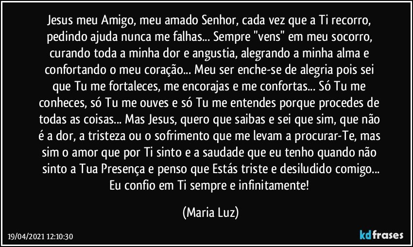 Jesus meu Amigo, meu amado Senhor, cada vez que a Ti recorro, pedindo ajuda nunca me falhas... Sempre "vens" em meu socorro, curando toda a minha dor e angustia, alegrando a minha alma e confortando o meu coração... Meu ser enche-se de alegria pois sei que Tu me fortaleces, me encorajas e me confortas... Só Tu me conheces, só Tu me ouves e só Tu me entendes porque procedes de todas as coisas... Mas Jesus, quero que saibas e sei que sim, que não é a dor, a tristeza ou o sofrimento que me levam a procurar-Te, mas sim o amor que por Ti sinto e a saudade que eu tenho quando não sinto a Tua Presença e penso que Estás triste e desiludido comigo...
Eu confio em Ti sempre e infinitamente! (Maria Luz)