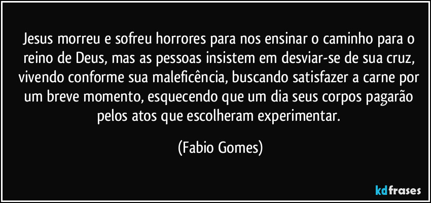 Jesus morreu e sofreu horrores para nos ensinar o caminho para o reino de Deus, mas as pessoas insistem em desviar-se de sua cruz, vivendo conforme sua maleficência, buscando satisfazer a carne por um breve momento, esquecendo que um dia seus corpos pagarão pelos atos que escolheram experimentar. (Fabio Gomes)
