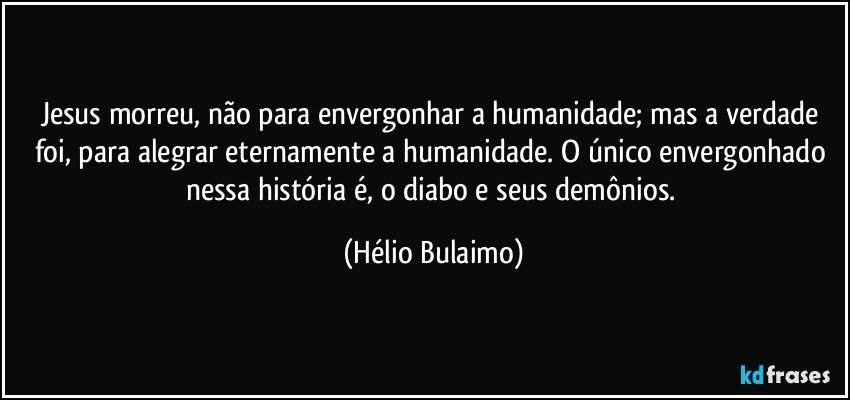 Jesus morreu, não para envergonhar a humanidade; mas a verdade foi, para alegrar eternamente a humanidade. O único envergonhado nessa história é, o diabo e seus demônios. (Hélio Bulaimo)