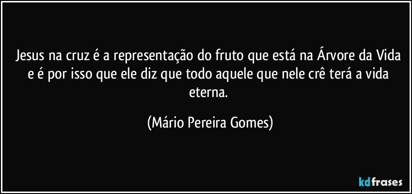 Jesus na cruz é a representação do fruto que está na Árvore da Vida e é por isso que ele diz que todo aquele que nele crê terá a vida eterna. (Mário Pereira Gomes)