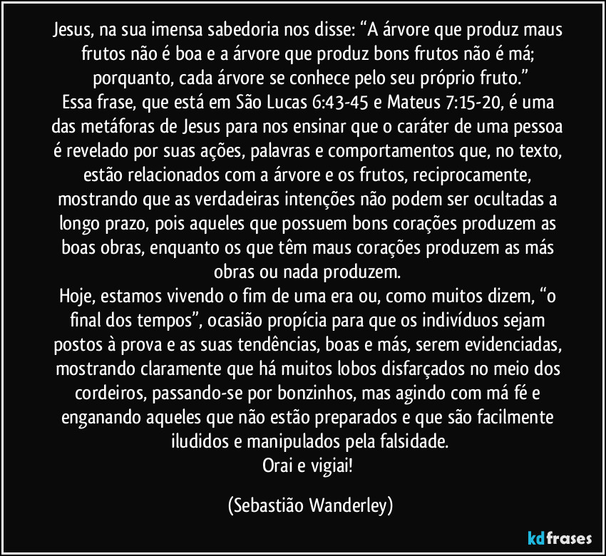 Jesus, na sua imensa sabedoria nos disse: “A árvore que produz maus frutos não é boa e a árvore que produz bons frutos não é má; porquanto, cada árvore se conhece pelo seu próprio fruto.”
Essa frase, que está em São Lucas 6:43-45 e Mateus 7:15-20, é uma das metáforas de Jesus para nos ensinar que o caráter de uma pessoa é revelado por suas ações, palavras e comportamentos que, no texto, estão relacionados com a árvore e os frutos, reciprocamente, mostrando que as verdadeiras intenções não podem ser ocultadas a longo prazo, pois aqueles que possuem bons corações produzem as boas obras, enquanto os que têm maus corações produzem as más obras ou nada produzem.
Hoje, estamos vivendo o fim de uma era ou, como muitos dizem, “o final dos tempos”, ocasião propícia para que os indivíduos sejam postos à prova e as suas tendências, boas e más, serem evidenciadas, mostrando claramente que há muitos lobos disfarçados no meio dos cordeiros, passando-se por bonzinhos, mas agindo com má fé e enganando aqueles que não estão preparados e que são facilmente iludidos e manipulados pela falsidade.
Orai e vigiai! (Sebastião Wanderley)