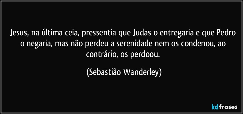 Jesus, na última ceia, pressentia que Judas o entregaria e que Pedro o negaria, mas não perdeu a serenidade nem os condenou, ao contrário, os perdoou. (Sebastião Wanderley)