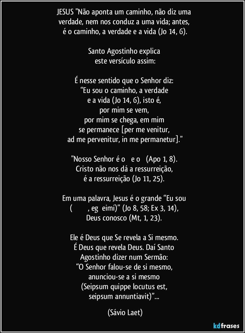 JESUS "Não aponta um caminho, não diz uma 
verdade, nem nos conduz a uma vida; antes, 
é o caminho, a verdade e a vida (Jo 14, 6).

Santo Agostinho explica 
este versículo assim:

É nesse sentido que o Senhor diz: 
“Eu sou o caminho, a verdade 
e a vida (Jo 14, 6), isto é, 
por mim se vem, 
por mim se chega, em mim 
se permanece [per me venitur, 
ad me pervenitur, in me permanetur]."

"Nosso Senhor é o Α e o Ω (Apo 1, 8). 
Cristo não nos dá a ressurreição, 
é a ressurreição (Jo 11, 25). 

Em uma palavra, Jesus é o grande “Eu sou 
(ἐγὼ εἰμί, egṑ eimí)” (Jo 8, 58; Ex 3, 14), 
Deus conosco (Mt, 1, 23). 

Ele é Deus que Se revela a Si mesmo. 
É Deus que revela Deus. Daí Santo 
Agostinho dizer num Sermão: 
“O Senhor falou-se de si mesmo, 
anunciou-se a si mesmo 
(Seipsum quippe locutus est, 
seipsum annuntiavit)”... (Sávio Laet)