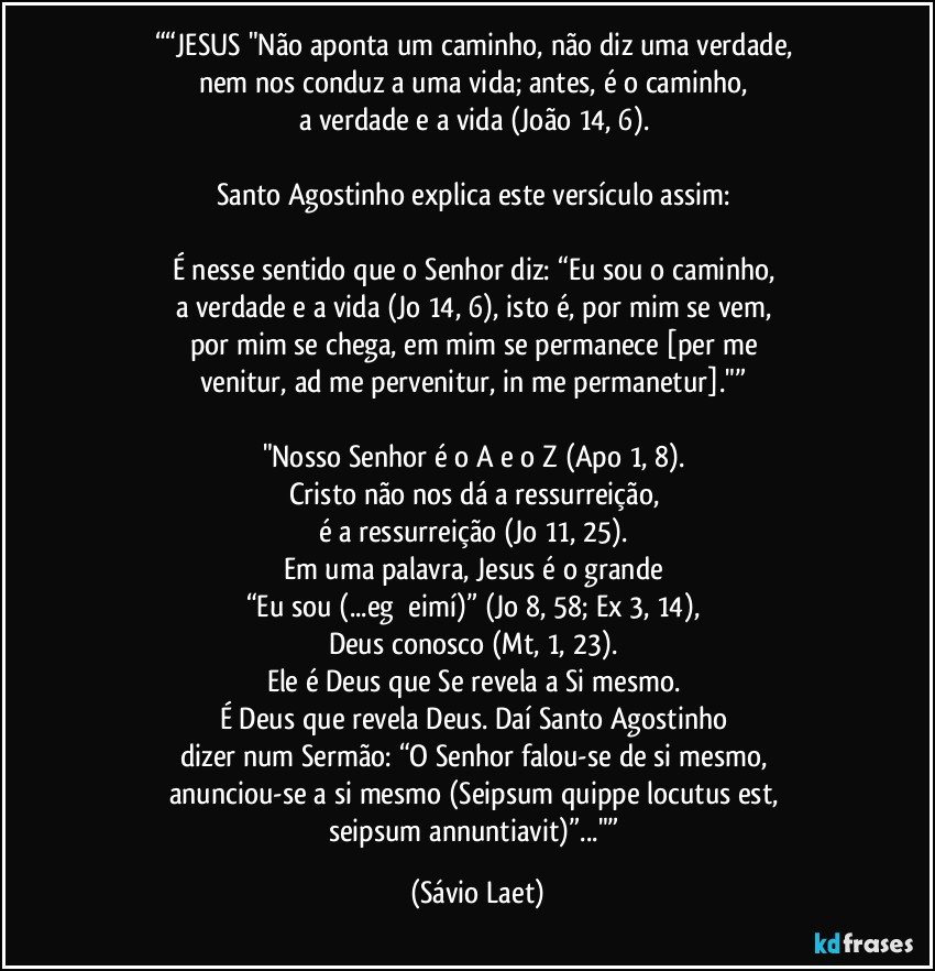 ““JESUS "Não aponta um caminho, não diz uma verdade, 
nem nos conduz a uma vida; antes, é o caminho, 
a verdade e a vida (João 14, 6). 

Santo Agostinho explica este versículo assim: 

É nesse sentido que o Senhor diz: “Eu sou o caminho, 
a verdade e a vida (Jo 14, 6), isto é, por mim se vem, 
por mim se chega, em mim se permanece [per me 
venitur, ad me pervenitur, in me permanetur]."” 

"Nosso Senhor é o A e o Z (Apo 1, 8). 
Cristo não nos dá a ressurreição, 
é a ressurreição (Jo 11, 25). 
Em uma palavra, Jesus é o grande 
“Eu sou (...egṑ eimí)” (Jo 8, 58; Ex 3, 14), 
Deus conosco (Mt, 1, 23). 
Ele é Deus que Se revela a Si mesmo. 
É Deus que revela Deus. Daí Santo Agostinho 
dizer num Sermão: “O Senhor falou-se de si mesmo, 
anunciou-se a si mesmo (Seipsum quippe locutus est, 
seipsum annuntiavit)”..."” (Sávio Laet)