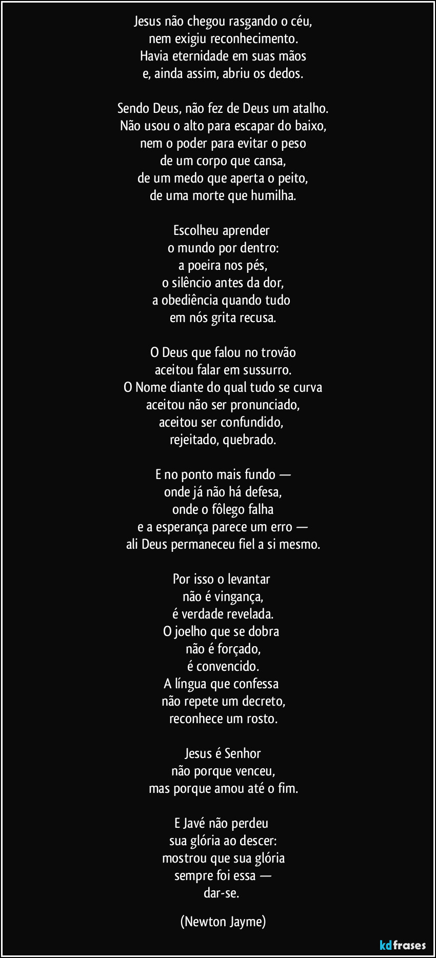 Jesus não chegou rasgando o céu,
nem exigiu reconhecimento.
Havia eternidade em suas mãos
e, ainda assim, abriu os dedos.

Sendo Deus, não fez de Deus um atalho.
Não usou o alto para escapar do baixo,
nem o poder para evitar o peso
de um corpo que cansa,
de um medo que aperta o peito,
de uma morte que humilha.

Escolheu aprender 
o mundo por dentro:
a poeira nos pés,
o silêncio antes da dor,
a obediência quando tudo 
em nós grita recusa.

O Deus que falou no trovão
aceitou falar em sussurro.
O Nome diante do qual tudo se curva
aceitou não ser pronunciado,
aceitou ser confundido, 
rejeitado, quebrado.

E no ponto mais fundo —
onde já não há defesa,
onde o fôlego falha
e a esperança parece um erro —
ali Deus permaneceu fiel a si mesmo.

Por isso o levantar 
não é vingança,
é verdade revelada.
O joelho que se dobra 
não é forçado,
é convencido.
A língua que confessa 
não repete um decreto,
reconhece um rosto.

Jesus é Senhor
não porque venceu,
mas porque amou até o fim.

E Javé não perdeu 
sua glória ao descer:
mostrou que sua glória
sempre foi essa —
dar-se. (Newton Jayme)