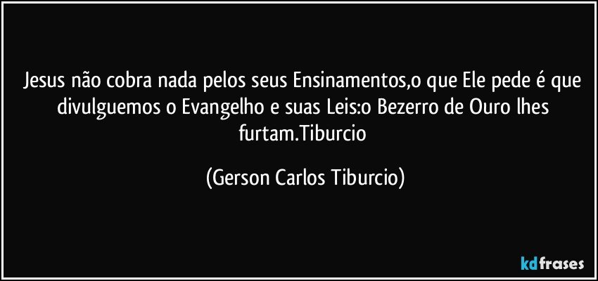 Jesus não cobra nada pelos seus Ensinamentos,o que Ele pede é que divulguemos o Evangelho e suas Leis:o Bezerro de Ouro lhes furtam.Tiburcio (Gerson Carlos Tiburcio)