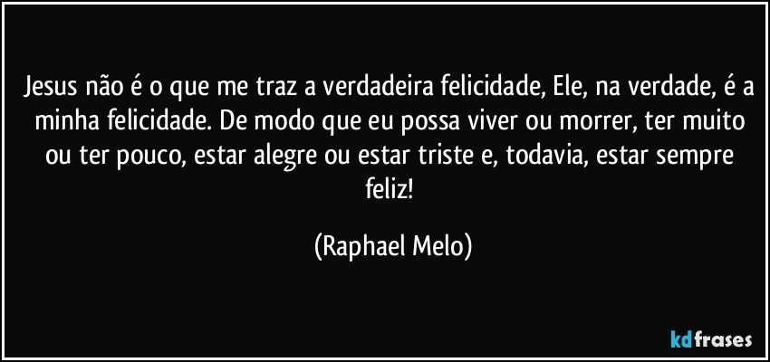 Jesus não é o que me traz a verdadeira felicidade, Ele, na verdade, é a minha felicidade. De modo que eu possa viver ou morrer, ter muito ou ter pouco, estar alegre ou estar triste e, todavia, estar sempre feliz! (Raphael Melo)