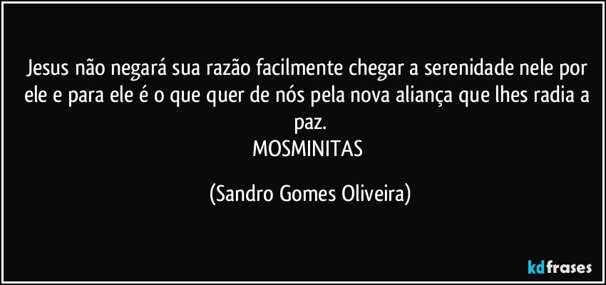 Jesus não negará sua razão facilmente chegar a serenidade nele por ele e para ele é o que quer de nós pela nova aliança que lhes radia a paz.
MOSMINITAS (Sandro Gomes Oliveira)