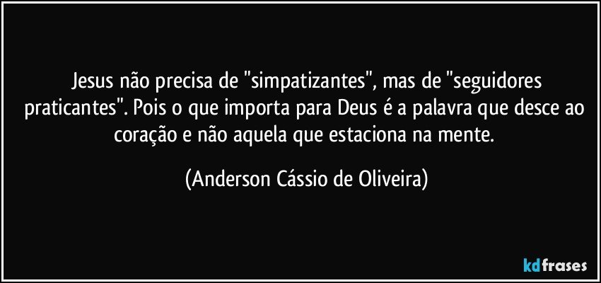 Jesus não precisa de "simpatizantes", mas de "seguidores
praticantes".  Pois o que importa para Deus é a palavra que desce ao coração e não aquela que estaciona na mente. (Anderson Cássio de Oliveira)