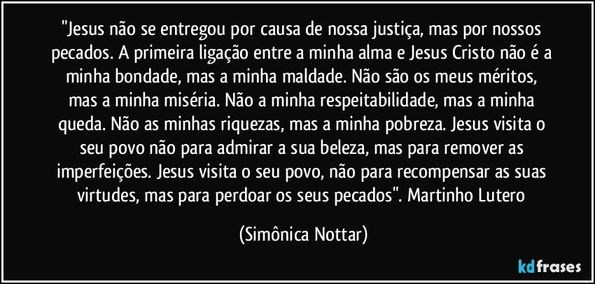 "Jesus não se entregou por causa de nossa justiça, mas por nossos pecados. A primeira ligação entre a minha alma e Jesus Cristo não é a minha bondade, mas a minha maldade. Não são os meus méritos, mas a minha miséria. Não a minha respeitabilidade,  mas a minha queda.  Não as minhas riquezas, mas a minha pobreza.  Jesus visita o seu povo não para admirar a sua beleza, mas para remover as imperfeições.  Jesus visita o seu povo,  não para recompensar as suas virtudes, mas para perdoar os seus pecados". Martinho Lutero (Simônica Nottar)