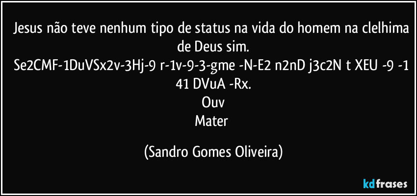 Jesus não teve nenhum tipo de status na vida do homem na clelhima de Deus sim.
Se2CMF-1DuVSx2v-3Hj-9 r-1v-9-3-gme -N-E2 n2nD j3c2N t XEU -9 -1 41 DVuA -Rx.
Ouv
Mater (Sandro Gomes Oliveira)