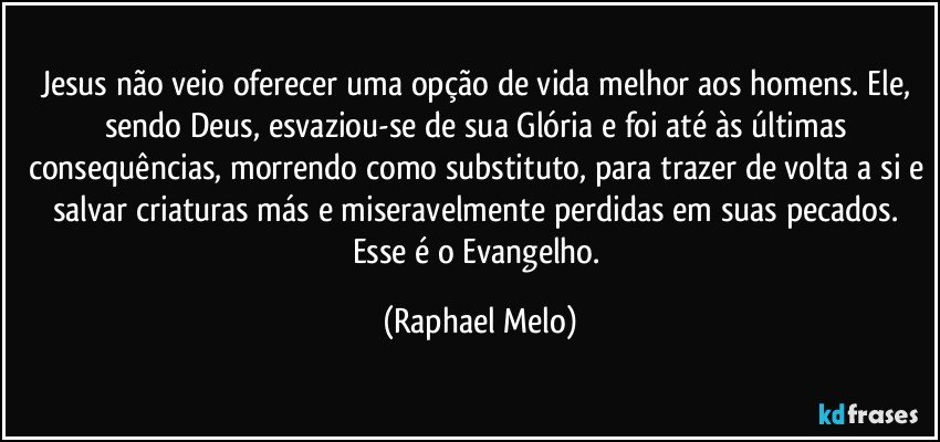 Jesus não veio oferecer uma opção de vida melhor aos homens. Ele, sendo Deus, esvaziou-se de sua Glória e foi até às últimas consequências, morrendo como substituto, para trazer de volta a si e salvar criaturas más e miseravelmente perdidas em suas pecados. Esse é o Evangelho. (Raphael Melo)