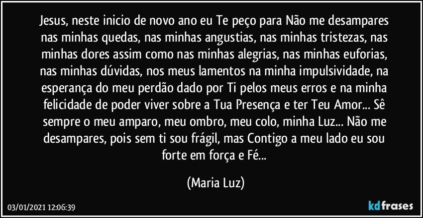 Jesus, neste inicio de novo ano eu Te peço para Não me desampares nas minhas quedas, nas minhas angustias, nas minhas tristezas, nas minhas dores assim como nas minhas alegrias, nas minhas euforias, nas minhas dúvidas, nos meus lamentos na minha impulsividade, na esperança do meu perdão dado por Ti pelos meus erros e na minha felicidade de poder viver sobre a Tua Presença e ter Teu Amor... Sê sempre o meu amparo, meu ombro, meu colo, minha Luz... Não me desampares, pois sem ti sou frágil, mas Contigo a meu lado eu sou forte em força e Fé... (Maria Luz)