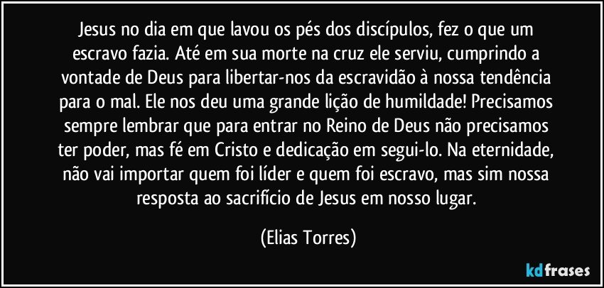 Jesus no dia em que lavou os pés dos discípulos, fez o que um escravo fazia. Até em sua morte na cruz ele serviu, cumprindo a vontade de Deus para libertar-nos da escravidão à nossa tendência para o mal. Ele nos deu uma grande lição de humildade! Precisamos sempre lembrar que para entrar no Reino de Deus não precisamos ter poder, mas fé em Cristo e dedicação em segui-lo. Na eternidade, não vai importar quem foi líder e quem foi escravo, mas sim nossa resposta ao sacrifício de Jesus em nosso lugar. (Elias Torres)