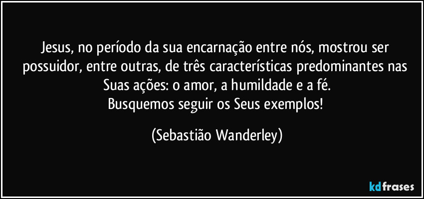 Jesus, no período da sua encarnação entre nós, mostrou ser possuidor, entre outras, de três características predominantes nas Suas ações: o amor, a humildade e a fé.
Busquemos seguir os Seus exemplos! (Sebastião Wanderley)