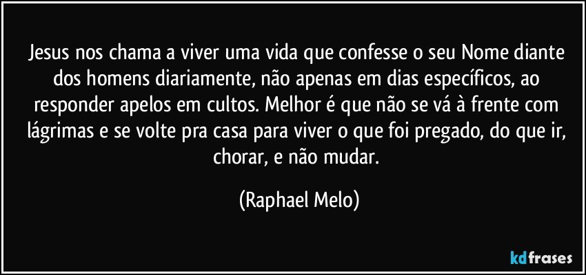 Jesus nos chama a viver uma vida que confesse o seu Nome diante dos homens diariamente, não apenas em dias específicos, ao responder apelos em cultos. Melhor é que não se vá à frente com lágrimas e se volte pra casa para viver o que foi pregado, do que ir, chorar, e não mudar. (Raphael Melo)
