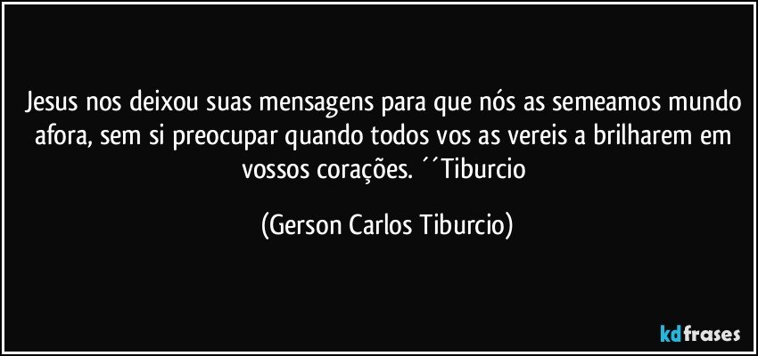 Jesus nos deixou suas mensagens para que nós as semeamos mundo afora, sem si preocupar quando todos vos as vereis a brilharem em vossos corações. ´´Tiburcio (Gerson Carlos Tiburcio)