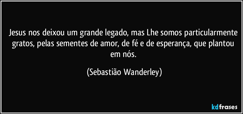 Jesus nos deixou um grande legado, mas Lhe somos particularmente gratos, pelas sementes de amor, de fé e de esperança, que plantou em nós. (Sebastião Wanderley)