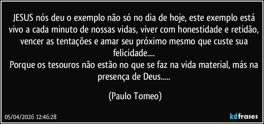 JESUS nós deu o exemplo não só no dia de hoje, este exemplo está vivo a cada minuto de nossas vidas, viver com honestidade e retidão, vencer as tentações e amar seu próximo mesmo que custe sua felicidade... 
Porque os tesouros não estão no que se faz na vida material, más na presença de Deus... (Paulo Tomeo)