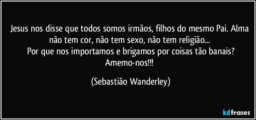 Jesus nos disse que todos somos irmãos, filhos do mesmo Pai. Alma não tem cor, não tem sexo, não tem religião... 
Por que nos importamos e brigamos por coisas tão banais?
Amemo-nos!!! (Sebastião Wanderley)