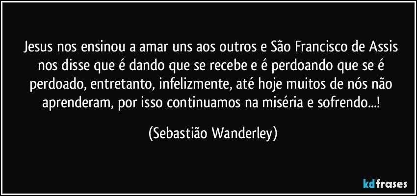 Jesus nos ensinou a amar uns aos outros e São Francisco de Assis nos disse que é dando que se recebe e é perdoando que se é perdoado, entretanto, infelizmente, até hoje muitos de nós não aprenderam, por isso continuamos na miséria e sofrendo...! (Sebastião Wanderley)