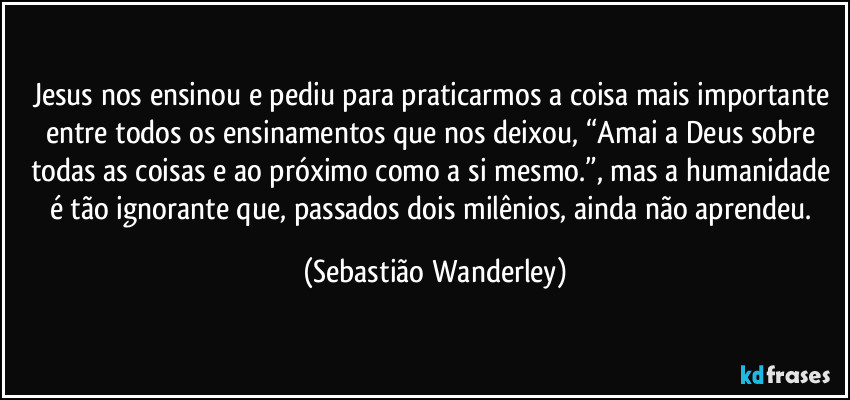 Jesus nos ensinou e pediu para praticarmos a coisa mais importante entre todos os ensinamentos que nos deixou, “Amai a Deus sobre todas as coisas e ao próximo como a si mesmo.”, mas a humanidade é tão ignorante que, passados dois milênios, ainda não aprendeu. (Sebastião Wanderley)