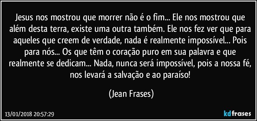 Jesus nos mostrou que morrer não é o fim... Ele nos mostrou que além desta terra, existe uma outra também. Ele nos fez ver que para aqueles que creem de verdade, nada é realmente impossível... Pois para nós... Os que têm o coração puro em sua palavra e que realmente se dedicam... Nada, nunca será impossível, pois a nossa fé, nos levará a salvação e ao paraíso! (Jean Frases)