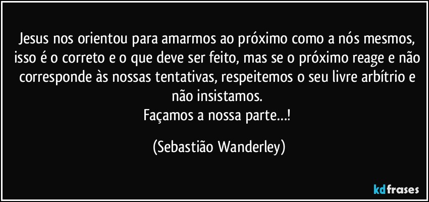 Jesus nos orientou para amarmos ao próximo como a nós mesmos, isso é o correto e o que deve ser feito, mas se o próximo reage e não corresponde às nossas tentativas, respeitemos o seu livre arbítrio e não insistamos. 
Façamos a nossa parte…! (Sebastião Wanderley)
