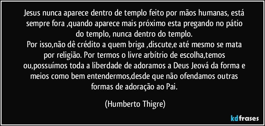 Jesus nunca aparece dentro de templo feito por mãos humanas, está sempre fora ,quando aparece mais próximo esta pregando no pátio do templo, nunca dentro do templo.﻿
Por isso,não dê crédito a quem briga ,discute,e até mesmo se mata por religião. Por termos o livre arbítrio de escolha,temos  ou,possuímos toda a liberdade de adoramos a Deus Jeová da forma e meios como bem entendermos,desde que não ofendamos outras formas de adoração ao Pai. (Humberto Thigre)